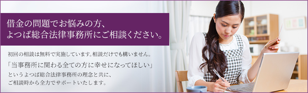 借金の問題でお悩みの方、よつば総合法律事務所にご相談ください。初回の相談は無料で実施しています。相談でけでも構いません。「当事務所に関わる全ての方に幸せになってほしい」という当事務所の理念と共に、ご相談時から全力でサポートいたします。